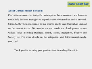 Current-trends-now.com insightful write-ups on latest consumer and business
trends help business managers to capitalize new opportunities and to succeed.
Similarly, they help individuals to live smartly and to keep themselves updated
on the current trends. We monitor current trends and developments across
various fields including Business, Health, Home, Recreation, Science and
Society etc. For more details on the categories, visit https://current-trends-
now.com/.
Thank you for spending your precious time in reading this article.
About Current-trends-now.com
 