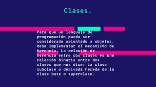 Clases.
Para que un lenguaje de
programación pueda ser
considerado orientado a objetos,
debe implementar el mecanismo de
herencia. La relación de
herencia entre dos clases es una
relación binaria entre dos
clases que nos dice: La clase
subclase o derivada hereda de la
clase base o superclase.
 