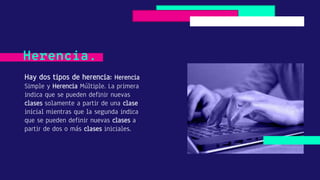 Hay dos tipos de herencia: Herencia
Simple y Herencia Múltiple. La primera
indica que se pueden definir nuevas
clases solamente a partir de una clase
inicial mientras que la segunda indica
que se pueden definir nuevas clases a
partir de dos o más clases iniciales.
Herencia.
 