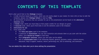 CONTENTS OF THIS TEMPLATE
Here’s what you’ll find in this Slidesgo template:
1. A slide structure based on a lesson, which you can easily adapt to your needs. For more info on how to edit the
template, please visit Slidesgo School or read our FAQs.
2. An assortment of pictures that are suitable for use in the presentation can be found in the alternative
resources slide.
3. A thanks slide, which you must keep so that proper credits for our design are given.
4. A resources slide, where you’ll find links to all the elements used in the template.
5. Instructions for use.
6. Final slides with:
● The fonts and colors used in the template.
● A selection of illustrations. You can also customize and animate them as you wish with the online
editor. Visit Stories by Freepik to find more.
● More infographic resources, whose size and color can be edited.
● Sets of customizable icons of the following themes: general, business, avatar, creative process,
education, help & support, medical, nature, performing arts, SEO & marketing, and teamwork.
You can delete this slide when you’re done editing the presentation.
 