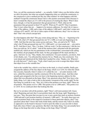 Now, we call the constructor method — so, actually, I didn’t show you this before when 
we did it for points, but what was actually happening when we called the constructor, is 
the constructor is just a method just like any other method. So what happens with this 
method? Except the constructor doesn’t have a this pointer associated with it because it 
hasn’t created the object yet. It’s still in the process of creating the object. What it does 
have, though, is it has the parameters that get passed into it. Well, what are the 
parameters that get passed in there? P1 and P2. What are P1 and P2? They’re pointers. 
They’re just values that are — happen to be memory addresses. So what I do is I pass a 
copy of the address, 1,000, and a copy of the address 1,000 and C, and I don’t create new 
versions of P1 and P2. All I do is I pass copies of their addresses, okay? Are we clear on 
that? That’s the critical concept here. 
So what happens after that? This guy comes along and says, “Hey, sa — beginning to be 
P1.” Well, what’s P1 that got passed into me? It’s 1,000, so it just sets beginning to be 
1,000. And then the next line comes across and says, “Hey, set end to be P2.” Well, 
what’s the P2 that got passed into me? It’s 1,000 and C, so it just sends end — sets end to 
be P2. And then it says, “Hey, I’m done. I did my work. I’m the constructor. I did the two 
lines you told me. So it’s done.” And all the memory that’s allocated with this particular 
method call, which are the two parameters in the overhead that’s associated with calling 
this method, all get popped off the stack. So they get popped off the stack and they’re 
gone. And now we say, “Hey, thanks, line constructor. You just created a, you know, first 
of all, thanks, new. You allocated the memory for us. Thank you, line constructor. You 
went ahead and initialized all the fields that I needed for a line. Thanks a lot. What do I 
do with that now?” And it says, “Yeah, what I need you to do is assign that object where 
that object lives to the variable line.” 
And so the variable line, which is over here on the stack, is a local variable, finally gets 
assigned the address of the line object on the heap, which is at 1,018. So when the whole 
line executes, basically what it’s done is it’s called the con — set aside memory with 
new, called the constructor, had the constructor fill in the initial values. And then what 
actually gets assigned to the line over here is the beginning memory address for this 
object that was allocated on the heap. Okay? Any questions about that? Now here is the 
funky thing. Let’s take a look at this in the pointer viewpoint of the world, right? So the 
first thing we could do is say, “Hey, let’s look at the pointers over here, right? These are 
all pointers. This points over to 1,000. This points over to 1,000 and C. This points over 
to 1,018. So we could just draw that looking like this. 
But we’re not done with all the pointers, right? There’s still more pointers left. Guess 
what? Beginning and end, they’re just pointers back into the heap, right? Beginning, it 
just says, “Hey, the point that you gave to me is just a point that starts at memory location 
1,000 and end is just location memory of memory 1,000 and C.” So really these guys are 
also just pointers back to the respective locations to those particular objects, okay? Any 
questions about that? I know that looks kinda funky and the reason why I did it on slides 
as opposed to on the board is because I want to post the slides so you can refer to them 
back after class if there’s any questions. But that’s the funky thing. You can actually have 
things on the heap that refer to other things on the heap. Okay? Uh huh? 
 
