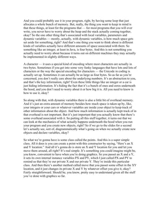 And you could probably use it in your program, right, by having some loop that just 
allocates a whole bunch of memory. But, really, the thing you want to keep in mind is 
that these things, at least for the programs that — for most programs that you will ever 
write, you never have to worry about the heap and the stack actually coming together, 
okay? So the one other thing that’s associated with local variables, parameters and 
dynamic variables — mostly, actually, with dynamic variables, is how much space gets 
set aside for something, right? And that’s one thing you want to think about is different 
kinds of variables actually have different amounts of space associated with them. So 
something like an integer, at least in Java, is four bytes. And this is not something you 
actually need to worry about because it turns out on different machines they may actually 
be implemented in slightly different ways. 
A character — it uses a special kind of encoding where most characters are actually in 
two bytes. Sometimes if you get into some very funky languages that have lots and lots of 
characters or the way the special encoding for characters — the Unicode in coding is 
actually set up. Sometimes it can actually be as large as four bytes. So as far as you’re 
concerned, you don’t really care about the underlying numbers. It’s an abstraction to you, 
and that’s the key information, right? Even these little things like an integer or a car is 
just hiding information. It’s hiding the fact that it’s a bunch of ones and zeros underneath 
the hood, and you don’t need to worry about it or how big it is. All you need to know is 
how to use it, okay? 
So along with that, with dynamic variables there is also a little bit of overhead memory. 
And it’s just an extra amount of memory besides how much space is taken up by, like, 
your integers or your cars or whatever variables are inside your object to keep track of 
other information about the object. And how much information is actually kept track of in 
that overhead is not important. But it’s just important that you actually know that there’s 
some overhead associated with it. So putting all this stuff together, it turns out that we 
can look at the mechanics of what actually happens underneath the hood when you run 
your program and you create new objects, right? So if we go to the slides for a second 
let’s actually see, sort of, diagrammatically what’s going on when we actually create new 
objects and declare variables, okay? 
So what we’re gonna have is some class called the points. And this is a super simple 
class. All it does is you can create a point with this constructor by saying, “Here’s an X 
and Y location.” And all it’s gonna do is store an X and Y location for you and let you 
move them around, all right? It’s real simple. It’s something you could imagine might be, 
you know, convenient to have when you’re doing graphics. So you passet an X and a Y, 
it sets its own internal instance variables PX and PY, which I just called PX and PY to 
remind us that they’re our private X and our private Y. They’re inside this particular 
class. And then there’s another method called move that you passet some offset in the XY 
location, and it just changes its private X and Y by whatever offset you give it, okay? 
Fairly straightforward. Should be, you know, pretty easy to understand given all the stuff 
you’ve done with graphics so far. 
 