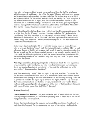 Now after you’ve created that, how do you actually read from the file? So let’s have a 
while loop that will read in every line of the file, so we’ll have a while true loop, because 
we’re gonna keep reading until we reach the end of the file, and the way we read this is, 
we’re gonna read the file line by line, and each line is just a string. So I have string line, I 
tell the buffered reader, this rd object, read line, which kind of looks familiar to you 
because it sort of looks like reading a line from the user, but in fact, you’re passing the 
read line message to the rd object, which means get me a line from the file. Which file? 
This file that I created the correspondence with over here, okay? 
Now this will read line by line. Every time I call rd read line, I’m gonna get in some – the 
next line from the file. What do I get when I reach the end of the file? And this is the 
crucial thing. One thing you might is, hey, do you get an empty string? Like do you get 
double quote double quote? No, in fact, I don’t, because my file could actually create – 
contain empty lines, and I don’t wanna confuse an empty line in a file with the fact that 
I’ve reached the end of the file. 
So the way I signal reaching the file is – remember a string is just an object. How do I 
refer to an object that doesn’t exist? Null. So what read line gives me back, if I try to read 
a line past the end of the file, is it gives me back a null. It says, hey, there is no string here 
for you to read, and the way I’m gonna indicate that to you is to give you back a null. So 
I can check that. If line is equal equal to null, that means I’ve reached the end of the file, 
and so I’m just gonna break out – and here’s my little loop and a half. I’m gonna break 
out of this while loop. 
And if I got a valid line, I’m just gonna print it to the screen. So all this code is gonna do 
is take some file, read it line by line and print every line to the screen, and since every 
line is just a string, I can just do a println to – of line, and that will write it out to the 
screen. Okay? So any questions about this? 
Now there’s one thing I haven’t done yet, right? In my steps over here, I’ve opened the 
file, because I created the buffered reader, I’ve read the file. Now I need to close the file. 
So after I’ve done reading all the lines from the file – let me move my brace up a little bit 
to give myself room for this. I just say rd. I refer to the object, and then I say close, and 
there’s no parameters there, and that kind of says, I’m done with you. Thanks. Thanks 
buffered reader, you did good work, you got me all the lines of the file and now I’m done 
with you, so I’m just gonna close it off. Okay? Question? 
Student:[Inaudible]. 
Instructor (Mehran Sahami): Yeah, read line keeps track of where it is in the file itself, 
so every time you read a line, it’s automatically keeping track of where it is in the file and 
will go to the next line. Nice catch. 
So now there’s another thing that happens, and you’re like, good times, I’m all ready to 
read files, right? Almost. The one extra thing you need to know about – and this is the 
 