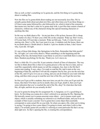 files as well, so that’s something we’re gonna do, and the first thing we’re gonna thing 
about is reading files. 
Now the files we’re gonna think about reading are not necessarily Java files. We’re 
actually gonna think about just plain text files, and often times you’ll see these things as – 
it’ll have some name followed by a dot followed by txt, which is kind of the extension 
that means text, but that’s what we’re gonna deal with, is just files that contain a bunch of 
characters, without any of the characters being like special meaning characters or 
anything like that. 
So the way we think about a file – let me just draw a file up here, because life is cheap. 
As a matter of a fact, I’ll show you a little file on the computer. Wake up. Don’t worry, 
it’ll come back. It’ll just take a moment. Wake up little guy. Yeah, it’s time for your 
starring role. Here’s a file. See I just want it to say, A students rock the house, there can 
be no doubt about it. Doubt about it. Doubt it. I put two doubts in there, I don’t know 
why, I just did. All right. 
It’s one of those little things, like Springtime in the Paris. Remember that little puzzle? 
No. All right. Let’s not worry about it. When something is at the beginning and the 
ending of the line, the human brain is just likely to convolve it and think there is only one 
there. Random psychology for the day. Thank you. Let’s move on. 
Here’s a little file. It’s a text file. It just contains a bunch of lines of characters. The way 
we like to think about files is that we’re gonna process a file one line at a time, and we 
read files sequentially which means we tell the computer, hey, here is the file that I 
wanna start reading. It says, okay, I’m ready to read the file, and it starts at the very 
beginning of that file, and then I will ask the computer line by line, give me the next line 
of the file, and it’ll give it to you as a string, and you can do whatever you want with that 
string, and then when you go to read the next line of the file, you’ll get the next line. 
So first you’ll get cs106 a students, then next time you ask for a line you’ll get rock the 
house, then there’ll be there can be no doubt, then you’ll get, doubt it, then you’ll get 
some indication that you’ve reached the end of the file, okay? So what does that look 
like, all right, and how do you actually do this? 
So you’re gonna be doing this for assignment No. 4, hangman, so it’s a good thing to 
know. So first thing you wanna do is what’s referred to as opening the file. Opening the 
file basically means you’re gonna associate some object – you’re gonna create some 
object, which is actually something we referred to as a buffered reader, and you’ll see an 
example of that in just a second. You’re gonna have some object that essentially 
corresponds to some actual file on your disk. So when you open a file, what you’re doing 
is saying, I’m going to have some object I’m going to create, and when I refer to that 
object, I’m actually gonna tell you that it’s referring to some particular file that’s on my 
disk right now. So that’s opening the file, is creating this correspondence. 
 