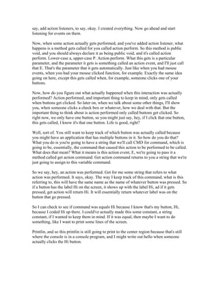 say, add action listeners, to say, okay. I created everything. Now go ahead and start 
listening for events on them. 
Now, when some action actually gets performed, and you've added action listener, what 
happens is a method gets called for you called action perform. So this method is public 
void, and you should always declare it as being public void, and it's called action 
perform. Lower-case a, upper-case P. Action perform. What this gets is a particular 
parameter, and the parameter it gets is something called an action event, and I'll just call 
that E. That's the parameter that it gets automatically. Just like when you had mouse 
events, when you had your mouse clicked function, for example. Exactly the same idea 
going on here, except this gets called when, for example, someone clicks one of your 
buttons. 
Now, how do you figure out what actually happened when this interaction was actually 
performed? Action performed, and important thing to keep in mind, only gets called 
when buttons get clicked. So later on, when we talk about some other things, I'll show 
you, when someone clicks a check box or whatever, how we deal with that. But the 
important thing to think about is action performed only called buttons get clicked. So 
right now, we only have one button, so you might just say, hey, if I click that one button, 
this gets called, I know it's that one button. Life is good, right? 
Well, sort of. You still want to keep track of which button was actually called because 
you might have an application that has multiple buttons in it. So how do you do that? 
What you do is you're going to have a string that we'll call CMD for command, which is 
going to be, essentially, the command that caused this action to be performed to be called. 
What does that mean? What it means is this action event, E, we're going to pass it a 
method called get action command. Get action command returns to you a string that we're 
just going to assign to this variable command. 
So we say, hey, an action was performed. Get for me some string that refers to what 
action was performed. It says, okay. The way I keep track of this command, what is this 
referring to, this will have the same name as the name of whatever button was pressed. So 
if a button has the label Hi on the screen, it shows up with the label Hi, ad if it gets 
pressed, get action will return Hi. It will essentially return whatever label was on the 
button that go pressed. 
So I can check to see if command was equals Hi because I know that's my button, Hi, 
because I coded Hi up there. I could've actually made this some constant, a string 
constant, if I wanted to keep them in mind. If it was equal, then maybe I want to do 
something, like I want to print some lines of the screen. 
Printlin, and so this printlin is still going to print to the center region because that's still 
where the console is in a console program, and I might write out hello when someone 
actually clicks the Hi button. 
 