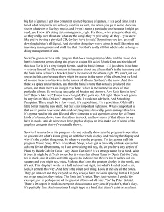 big fan of games. I got into computer science because of games. It’s a good time. But a 
lot of what computers are actually used for as well, like when you go to some .dot com 
site or whatever to like buy music, and I won’t name a particular one because I might get 
sued, you know, it’s doing data management, right. For them, when you go to their site, 
all they really care about are what are the songs they’re providing, do they – you know, 
like you’re buying a physical CD, do they have it stock? Sometimes you just get stuff 
downloaded that’s all digital. And the other thing they worry about is stuff like prices and 
inventory management and stuff like that. But that’s really all that whole side is doing is 
doing management of data. 
So we’re gonna write a little program that does management of data, and the basic idea 
here is someone comes along and gives us a data file called Music Data and the idea of 
this data file is it’s a very simple format. And the basic format – I’ll just draw it out here 
– is every line of the file contains information about one album that’s in the inventory and 
the basic idea is there’s a bracket, here’s the name of the album, right. We can’t just use 
spaces in this case because there might be spaces in the name of the album, but we kind 
of assume there’s no brackets in the names of albums. So there’s the name. And then 
there’s a space and a bracket, and then the band’s name that actually produced that 
album, and then there’s an integer over here, which is the number in stock of that 
particular album. So we have ten copies of Snakes and Arrows. Any Rush fans in here? 
No? There’s like two? Times have changed, I’ve gotta say. All right. There’s not gonna 
be any fans of this. Dokken? Anyone? Yeah, I would not advise it. And Smashing 
Pumpkins. There might be a few – yeah, it’s a good time. It’s a good time. Old stuff a 
little better than the new stuff, but that’s not important right now. What is important is 
that we’re gonna have some data and our program is basically gonna manage this data. 
It’s gonna read in this data file and allow someone to ask questions about for different 
kinds of albums, do we have that album in stock, and how many of that album do we 
have in stock. And do some nice little graphic display on it to make use of some of the 
graphics concepts that we’ve actually shown. 
So what I wanna do in this program – let me actually show you the program in operation 
so you can see what’s kinda going on with the whole display and resizing the display and 
why it’s the coolest thing ever. So when we run the program, I’m just gonna call this 
program Music Shop. When I run Music Shop, what I get is basically a blank screen that 
asks me for an album name, so I can come along and say, oh, do you have any copies of 
Plans by Death Cab for Cutie – any Death Cab fans? It’s a strange name for a band. What 
it does, it might be difficult to see, but it writes that album Plans by Death Cab for Cutie, 
ten in stock, and it writes out little squares to indicate that there’s ten. It writes out ten 
squares and you might say, okay, Mehran, that’s not the greatest display in the world, and 
it’s not. This display I wrote in a half an hour last night, but what’s kind of cool is, ah, 
look, it centers this way. And here’s the other cool thing. Look at the size of the boxes. 
They get smaller and they expand, so they always have the same spacing, but as I expand 
out or get smaller, they resize. The fonts don’t resize. They just recenter. I could, for 
example, put in perhaps one of the greatest albums of all time, “So” by Peter Gabriel. 
There’s 20 copies in stock as everyone should own a copy, and if you don’t, that’s okay. 
It’s perfectly fine. And sometimes I might type in a band that doesn’t exist or an album 
 