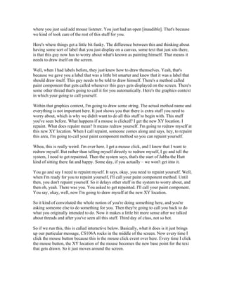 where you just said add mouse listener. You just had an open [inaudible]. That's because 
we kind of took care of the rest of this stuff for you. 
Here's where things get a little bit funky. The difference between this and thinking about 
having some sort of label that you just display on a canvas, some text that just sits there, 
is that this guy now has to worry about what's known as painting himself. That means it 
needs to draw itself on the screen. 
Well, when I had labels before, they just knew how to draw themselves. Yeah, that's 
because we gave you a label that was a little bit smarter and knew that it was a label that 
should draw itself. This guy needs to be told to draw himself. There's a method called 
paint component that gets called whenever this guys gets displayed on the screen. There's 
some other thread that's going to call it for you automatically. Here's the graphics context 
in which your going to call yourself. 
Within that graphics context, I'm going to draw some string. The actual method name and 
everything is not important here. It just shows you that there is extra stuff you need to 
worry about, which is why we didn't want to do all this stuff to begin with. This stuff 
you've seen before. What happens if a mouse is clicked? I get the new XY location. I 
repaint. What does repaint mean? It means redraw yourself. I'm going to redraw myself at 
this new XY location. When I call repaint, someone comes along and says, hey, to repaint 
this area, I'm going to call your paint component method so you can repaint yourself. 
Whoa, this is really weird. I'm over here. I get a mouse click, and I know that I want to 
redraw myself. But rather than telling myself directly to redraw myself, I go and tell the 
system, I need to get repainted. Then the system says, that's the start of Jabba the Hutt 
kind of sitting there fat and happy. Some day, if you actually – we won't get into it. 
You go and say I need to repaint myself. It says, okay, you need to repaint yourself. Well, 
when I'm ready for you to repaint yourself, I'll call your paint component method. Until 
then, you don't repaint yourself. So it delays other stuff in the system to worry about, and 
then oh, yeah. There was you. You asked to get repainted. I'll call your paint component. 
You say, okay, well, now I'm going to draw myself at the new XY location. 
So it kind of convoluted the whole notion of you're doing something here, and you're 
asking someone else to do something for you. Then they're going to call you back to do 
what you originally intended to do. Now it makes a little bit more sense after we talked 
about threads and after you've seen all this stuff. Third day of class, not so hot. 
So if we run this, this is called interactive below. Basically, what it does is it just brings 
up our particular message, CS106A rocks in the middle of the screen. Now every time I 
click the mouse button because this is the mouse click event over here. Every time I click 
the mouse button, the XY location of the mouse becomes the new base point for the text 
that gets drawn. So it just moves around the screen. 
 