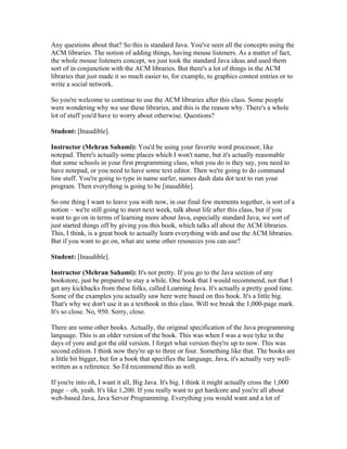 Any questions about that? So this is standard Java. You've seen all the concepts using the 
ACM libraries. The notion of adding things, having mouse listeners. As a matter of fact, 
the whole mouse listeners concept, we just took the standard Java ideas and used them 
sort of in conjunction with the ACM libraries. But there's a lot of things in the ACM 
libraries that just made it so much easier to, for example, to graphics contest entries or to 
write a social network. 
So you're welcome to continue to use the ACM libraries after this class. Some people 
were wondering why we use these libraries, and this is the reason why. There's a whole 
lot of stuff you'd have to worry about otherwise. Questions? 
Student: [Inaudible]. 
Instructor (Mehran Sahami): You'd be using your favorite word processor, like 
notepad. There's actually some places which I won't name, but it's actually reasonable 
that some schools in your first programming class, what you do is they say, you need to 
have notepad, or you need to have some text editor. Then we're going to do command 
line stuff. You're going to type in name surfer, names dash data dot text to run your 
program. Then everything is going to be [inaudible]. 
So one thing I want to leave you with now, in our final few moments together, is sort of a 
notion – we're still going to meet next week, talk about life after this class, but if you 
want to go on in terms of learning more about Java, especially standard Java, we sort of 
just started things off by giving you this book, which talks all about the ACM libraries. 
This, I think, is a great book to actually learn everything with and use the ACM libraries. 
But if you want to go on, what are some other resources you can use? 
Student: [Inaudible]. 
Instructor (Mehran Sahami): It's not pretty. If you go to the Java section of any 
bookstore, just be prepared to stay a while. One book that I would recommend, not that I 
get any kickbacks from these folks, called Learning Java. It's actually a pretty good time. 
Some of the examples you actually saw here were based on this book. It's a little big. 
That's why we don't use it as a textbook in this class. Will we break the 1,000-page mark. 
It's so close. No, 950. Sorry, close. 
There are some other books. Actually, the original specification of the Java programming 
language. This is an older version of the book. This was when I was a wee tyke in the 
days of yore and got the old version. I forget what version they're up to now. This was 
second edition. I think now they're up to three or four. Something like that. The books are 
a little bit bigger, but for a book that specifies the language, Java, it's actually very well-written 
as a reference. So I'd recommend this as well. 
If you're into oh, I want it all, Big Java. It's big. I think it might actually cross the 1,000 
page – oh, yeah. It's like 1,200. If you really want to get hardcore and you're all about 
web-based Java, Java Server Programming. Everything you would want and a lot of 
 