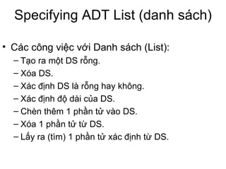 Specifying ADT List (danh sách) Các công việc với Danh sách (List): Tạo ra một DS rỗng. Xóa DS. Xác định DS là rỗng hay không. Xác định độ dài của DS. Chèn thêm 1 phần tử vào DS. Xóa 1 phần tử từ DS. Lấy ra (tìm) 1 phần tử xác định từ DS. 