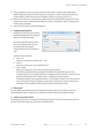 Exercise 2: Using loops – Counting sheep
© Festo Didactic 8094009 Name: __________________________________	 Date: ____________ 21
f) The Input properties are set up to store whatever number appears on port A in the variable called
SHEEP. Initially, that number is 0. When the switch is pressed, the number on port A and stored in the
variable SHEEP is 1 (with only one switch, the biggest number we can create on port A is 1).
g) When the Calculation icon is executed, the number stored in the variable SHEEP is added to the TOTAL
variable. Hence, when a sheep breaks the light beam, TOTAL is increased by 1. With no sheep present,
TOTAL remains unchanged.
h) Click on the ‘OK’ button, to close the dialogue box
4. Configuring loop properties
– Double-click on the Loop icon to open its
Properties dialogue box. (This shows the
options for controlling the loop).
Next to the Loop while statement is the
loop control text box, where you write
the loop condition (the program
continues looping until this condition is
met).
Examples of loop conditions:
 count = 10
(Loop runs as long as the variable 'count' = 10)
 count > 4
(Loop runs as long as the 'count' is greater than 4)
 count = preset
(Loop runs as long as the 'count' is the same as the variable ‘preset’)
In all of these, looping continues as long as the condition in the Loop while text box is 'true'.
In programming 'true' has a special meaning. It is assigned a numerical value of 1 so that a test can
determine if something is ‘true’. Similarly 'false' is assigned the numerical value 0.
The default condition in the Loop while text box is 1 - this condition is always 'true' and so with this
value, the loop will run forever. Programs usually contain a ‘loop forever’ structure. If they do not,
the program will end suddenly and the computer will just sit there doing nothing.
5. When to test?
You can configure the properties to test the loop condition either at the start of the loop or at the end.
Understanding this option is important. It can affect the number of times that the program will loop.
6. Loop for a set number of times
Sometimes, you just want to run a loop for a set number of iterations. To do this, check the Loop count box
and enter the number of loops you want in the associated text box.
 