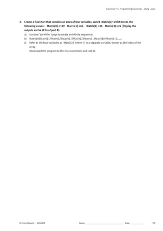 Excercise 7-5: Programming Excercises – Using Loops
© Festo Didactic 8094009 Name: __________________________________	 Date: ____________ 53
3. Create a flowchart that contains an array of four variables, called ‘Matrix[x]’ which stores the
following values: Matrix[0] =129 Matrix[1] =66 Matrix[2] =36 Matrix[3] =24 (Display the
outputs on the LEDs of port B).
a) Use two ‘do-while’ loops to create an infinite sequence:
b) Matrix[0]-Matrix[1]-Matrix[2]-Matrix[3]-Matrix[2]-Matrix[1]-Matrix[0]-Matrix[1]-..... ;
c) Refer to the four variables as ‘Matrix[x]’ where ‘x’ is a separate variable, known as the index of the
array.
(Download the program to the microcontroller and test it).
 