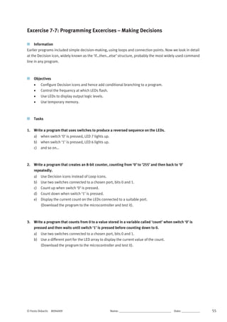© Festo Didactic 8094009 Name: __________________________________	 Date: ____________ 55
Excercise 7-7: Programming Excercises – Making Decisions
Information
Earlier programs included simple decision-making, using loops and connection points. Now we look in detail
at the Decision icon, widely known as the ‘if…then…else’ structure, probably the most widely used command
line in any program.
Objectives
 Configure Decision icons and hence add conditional branching to a program.
 Control the frequency at which LEDs flash.
 Use LEDs to display output logic levels.
 Use temporary memory.
Tasks
1. Write a program that uses switches to produce a reversed sequence on the LEDs.
a) when switch ‘0’ is pressed, LED 7 lights up.
b) when switch ‘1’ is pressed, LED 6 lights up.
c) and so on…
2. Write a program that creates an 8-bit counter, counting from ‘0’ to ‘255’ and then back to ‘0’
repeatedly.
a) Use Decision icons instead of Loop icons.
b) Use two switches connected to a chosen port, bits 0 and 1.
c) Count up when switch ‘0’ is pressed.
d) Count down when switch ‘1’ is pressed.
e) Display the current count on the LEDs connected to a suitable port.
(Download the program to the microcontroller and test it).
3. Write a program that counts from 0 to a value stored in a variable called ‘count’ when switch ‘0’ is
pressed and then waits until switch ‘1’ is pressed before counting down to 0.
a) Use two switches connected to a chosen port, bits 0 and 1.
b) Use a different port for the LED array to display the current value of the count.
(Download the program to the microcontroller and test it).
 
