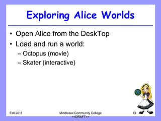 Exploring Alice Worlds
• Open Alice from the DeskTop
• Load and run a world:
     – Octopus (movie)
     – Skater (interactive)




Fall 2011           Middlesex Community College   13
                            <<DRAFT>>
 