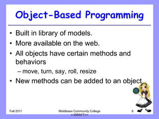 Object-Based Programming
• Built in library of models.
• More available on the web.
• All objects have certain methods and
  behaviors
     – move, turn, say, roll, resize
• New methods can be added to an object



Fall 2011            Middlesex Community College   8
                             <<DRAFT>>
 