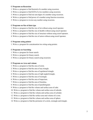 5
C Programs on Recursion
1. Write a c program to find factorial of a number using recursion.
2. Write a c program to find GCD of a two numbers using recursion.
3. Write a c program to find out sum digits of a number using recursion.
4. Write a c program to find power of a number using function recursion.
5. Write a c program to reverse any number using recursion.
C Programs on Size of data type
1. Write a c program to find the size of int without using sizeof operator.
2. Write a c program to find the size of double without using sizeof operator.
3. Write a c program to find the size of structure without using sizeof operator.
4. Write a c program to find the size of union without using sizeof operator.
C Programs using pointer
1. Write a c program for concatenation two string using pointer.
C Programs on Searching
1. Write a c program for linear search.
2. Write a c program for binary search.
3. Write a c program for binary search using recursion.
C Programs on Area and volume
1. Write a c program to find the area of circle.
2. Write a c program to find the area of any triangle.
3. Write a c program to find the area of equilateral triangle.
4. Write a c program to find the area of right angled triangle.
5. Write a c program to find the area of rectangle.
6. Write a c program to find the area of trapezium.
7. Write a c program to find the area of rhombus.
8. Write a c program to find the area of parallelogram.
9. Write a c program to find the volume and surface area of cube.
10. Write a c program to find the volume and surface area of cuboids.
11. Write a c program to find the volume and surface area of cylinder.
12. Write a c program to find the surface area and volume of a cone.
13. Write a c program to find the volume and surface area of sphere.
14. Write a c program to find the perimeter of a circle, rectangle and triangle.
 