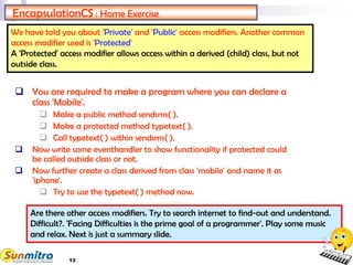 13
EncapsulationCS : Home Exercise
 You are required to make a program where you can declare a
class 'Mobile'.
 Make a public method sendsms( ).
 Make a protected method typetext( ).
 Call typetext( ) within sendsms( ).
 Now write some eventhandler to show functionality if protected could
be called outside class or not.
 Now further create a class derived from class 'mobile' and name it as
'iphone'.
 Try to use the typetext( ) method now.
We have told you about 'Private' and 'Public' access modifiers. Another common
access modifier used is 'Protected'
A 'Protected' access modifier allows access within a derived (child) class, but not
outside class.
Are there other access modifiers. Try to search internet to find-out and understand.
Difficult?. 'Facing Difficulties is the prime goal of a programmer'. Play some music
and relax. Next is just a summary slide.
 