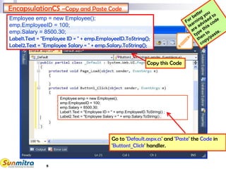5
EncapsulationCS –Copy and Paste Code
Go to 'Default.aspx.cs' and 'Paste' the Code in
'Button1_Click' handler.
Copy this Code
Employee emp = new Employee();
emp.EmployeeID = 100;
emp.Salary = 8500.30;
Label1.Text = "Employee ID = " + emp.EmployeeID.ToString();
Label2.Text = "Employee Salary = " + emp.Salary.ToString();
Employee emp = new Employee();
emp.EmployeeID = 100;
emp.Salary = 8500.30;
Label1.Text = "Employee ID = " + emp.EmployeeID.ToString() ;
Label2.Text = "Employee Salary = " + emp.Salary.ToString() ;
 