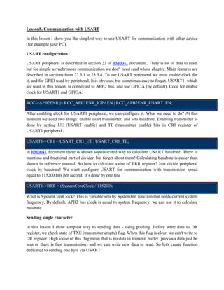 Lesson8. Communication with USART
In this lesson i show you the simplest way to use USART for communication with other device
(for example your PC).
USART configuration
USART peripheral is described in section 23 of RM0041 document. There is lot of data to read,
but for simple asynchronous communication we don't need read whole chapter. Main features are
described in sections from 23.3.1 to 23.3.4. To use USART peripheral we must enable clock for
it, and for GPIO used by peripheral. It is obvious, but sometimes easy to forget. USART1, which
are used in this lesson, is connected to APB2 bus, and use GPIOA (by default). Code for enable
clock for USART1 and GPIOA:
RCC->APB2ENR |= RCC_APB2ENR_IOPAEN | RCC_APB2ENR_USART1EN;
After enabling clock for USART1 peripheral, we can configure it. What we need to do? At this
moment we need two things: enable usart transmitter, and sets baudrate. Enabling transmitter is
done by setting UE (USART enable) and TE (transmitter enable) bits in CR1 register of
USART1 peripheral :
USART1->CR1 = USART_CR1_UE | USART_CR1_TE;
In RM0041 document there is shown sophisticated way to calculate USART baudrate. There is
mantissa and fractional part of divider, but forget about them! Calculating baudrate is easier than
shown in reference manual. So how to calculate value of BRR register? Just divide peripheral
clock by baudrate! We want configure USART for communication with transmission speed
equal to 115200 bits per second. It’s done by one line :
USART1->BRR = (SystemCoreClock / 115200);
What is SystemCoreClock? This is variable sets by SystemInit function that holds current system
frequency. By default, APB2 bus clock is equal to system frequency; we can use it to calculate
baudrate.
Sending single character
In this lesson I show simplest way to sending data - using pooling. Before write data to DR
register, we check state of TXE (transmitter empty) flag. When this flag is clear, we can't write to
DR register. High value of this flag mean that is no data in transmit buffer (previous data just be
sent or there is first transmission) and we can write new data to send. So let's create function
dedicated to sending one byte via USART:
 