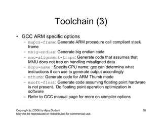 Toolchain (3)
• GCC ARM specific options
     – mapcs-frame: Generate ARM procedure call compliant stack
       frame
     – mbig-endian: Generate big endian code
     – mno-alignment-traps: Generate code that assumes that
       MMU does not trap on handling misaligned data
     – mcpu=name : Specify CPU name; gcc can determine what
       instructions it can use to generate output accordingly
     – mthumb: Generate code for ARM Thumb mode
     – msoft-float: Generate code assuming floating point hardware
       is not present. Do floating point operation optimization in
       software
     – Refer to GCC manual page for more on compiler options


Copyright (c) 2006 by Ajay Dudani                               58
May not be reproduced or redistributed for commercial use.
 