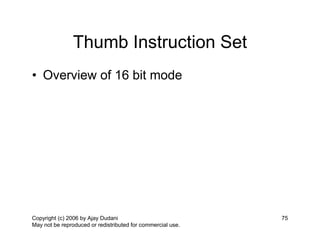 Thumb Instruction Set
• Overview of 16 bit mode




Copyright (c) 2006 by Ajay Dudani                            75
May not be reproduced or redistributed for commercial use.
 