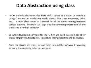 Data Abstraction using class
• In C++ there is a feature called Class which serves as a model or template.
Using Class we can model real world objects like train, employee, ticket
etc… . A train class serves as a model for all the trains running between
various stations. The train class captures the common properties of all the
trains and also their behavior.
• So while developing software for IRCTC, first we build classes(models) for
trains, employees, tickets etc.. To capture their properties and behaviour.
• Once the classes are ready, we use them to build the software by creating
as many train objects, tickets as we want.
 