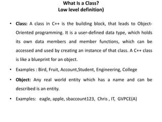 What Is a Class?
Low level definition)
• Class: A class in C++ is the building block, that leads to Object-
Oriented programming. It is a user-defined data type, which holds
its own data members and member functions, which can be
accessed and used by creating an instance of that class. A C++ class
is like a blueprint for an object.
• Examples : Bird, Fruit, Account,Student, Engineering, College
• Object: Any real world entity which has a name and can be
described is an entity.
• Examples: eagle, apple, sbaccount123, Chris , IT, GVPCE(A)
 