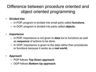 Difference between procedure oriented and
object oriented programming
• Divided Into
– In POP, program is divided into small parts called functions.
– In OOP, program is divided into parts called objects.
• Importance
– In POP, Importance is not given to data but to functions as well
as sequence of actions to be done.
– In OOP, Importance is given to the data rather than procedures
or functions because it works as a real world.
• Approach
– POP follows Top Down approach.
– OOP follows Bottom Up approach.
 