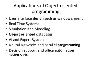 Applications of Object oriented
programming
• User interface design such as windows, menu.
• Real Time Systems.
• Simulation and Modeling.
• Object oriented databases.
• AI and Expert System.
• Neural Networks and parallel programming.
• Decision support and office automation
systems etc.
 