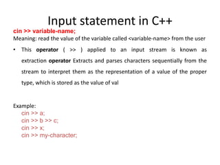 Input statement in C++
cin >> variable-name;
Meaning: read the value of the variable called <variable-name> from the user
• This operator ( >> ) applied to an input stream is known as
extraction operator Extracts and parses characters sequentially from the
stream to interpret them as the representation of a value of the proper
type, which is stored as the value of val
Example:
cin >> a;
cin >> b >> c;
cin >> x;
cin >> my-character;
 