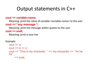 Output statements in C++
cout << variable-name;
Meaning: print the value of variable <variable-name> to the user
cout << “any message “;
Meaning: print the message within quotes to the user
cout << endl;
Meaning: print a new line
Example:
cout << a;
cout << b << c;
cout << “This is my character: “ << my-character << “ he he
he”
<< endl;
 