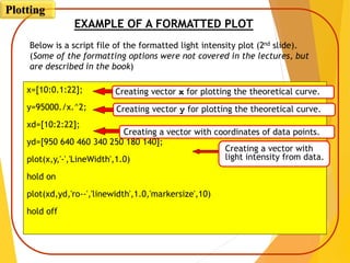 EXAMPLE OF A FORMATTED PLOT
Below is a script file of the formatted light intensity plot (2nd slide).
(Some of the formatting options were not covered in the lectures, but
are described in the book)
x=[10:0.1:22];
y=95000./x.^2;
xd=[10:2:22];
yd=[950 640 460 340 250 180 140];
plot(x,y,'-','LineWidth',1.0)
hold on
plot(xd,yd,'ro--','linewidth',1.0,'markersize',10)
hold off
Creating a vector with
light intensity from data.
Creating a vector with coordinates of data points.
Creating vector x for plotting the theoretical curve.
Creating vector y for plotting the theoretical curve.
Plotting
 
