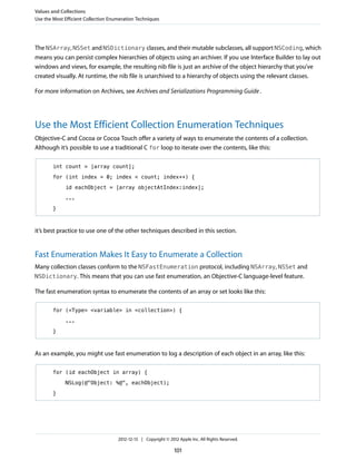 The NSArray, NSSet and NSDictionary classes, and their mutable subclasses, all support NSCoding, which
means you can persist complex hierarchies of objects using an archiver. If you use Interface Builder to lay out
windows and views, for example, the resulting nib file is just an archive of the object hierarchy that you’ve
created visually. At runtime, the nib file is unarchived to a hierarchy of objects using the relevant classes.
For more information on Archives, see Archives and Serializations Programming Guide.
Use the Most Efficient Collection Enumeration Techniques
Objective-C and Cocoa or Cocoa Touch offer a variety of ways to enumerate the contents of a collection.
Although it’s possible to use a traditional C for loop to iterate over the contents, like this:
int count = [array count];
for (int index = 0; index < count; index++) {
id eachObject = [array objectAtIndex:index];
...
}
it’s best practice to use one of the other techniques described in this section.
Fast Enumeration Makes It Easy to Enumerate a Collection
Many collection classes conform to the NSFastEnumeration protocol, including NSArray, NSSet and
NSDictionary. This means that you can use fast enumeration, an Objective-C language-level feature.
The fast enumeration syntax to enumerate the contents of an array or set looks like this:
for (<Type> <variable> in <collection>) {
...
}
As an example, you might use fast enumeration to log a description of each object in an array, like this:
for (id eachObject in array) {
NSLog(@"Object: %@", eachObject);
}
Values and Collections
Use the Most Efficient Collection Enumeration Techniques
2012-12-13 | Copyright © 2012 Apple Inc. All Rights Reserved.
101
 