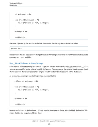 int anInteger = 42;
void (^testBlock)(void) = ^{
NSLog(@"Integer is: %i", anInteger);
};
anInteger = 84;
testBlock();
the value captured by the block is unaffected. This means that the log output would still show:
Integer is: 42
It also means that the block cannot change the value of the original variable, or even the captured value (it’s
captured as a const variable).
Use __block Variables to Share Storage
If you need to be able to change the value of a captured variable from within a block, you can use the __block
storage type modifier on the original variable declaration. This means that the variable lives in storage that is
shared between the lexical scope of the original variable and any blocks declared within that scope.
As an example, you might rewrite the previous example like this:
__block int anInteger = 42;
void (^testBlock)(void) = ^{
NSLog(@"Integer is: %i", anInteger);
};
anInteger = 84;
testBlock();
Because anInteger is declared as a __block variable, its storage is shared with the block declaration. This
means that the log output would now show:
Working with Blocks
Block Syntax
2012-12-13 | Copyright © 2012 Apple Inc. All Rights Reserved.
107
 