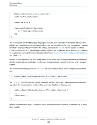 - (IBAction)fetchRemoteInformation:(id)sender {
[self showProgressIndicator];
XYZWebTask *task = ...
[task beginTaskWithCallbackBlock:^{
[self hideProgressIndicator];
}];
}
This example calls a method to display the progress indicator, then creates the task and tells it to start. The
callback block specifies the code to be executed once the task completes; in this case, it simply calls a method
to hide the progress indicator. Note that this callback block captures self in order to be able to call the
hideProgressIndicator method when invoked. It’s important to take care when capturing self because
it’s easy to create a strong reference cycle, as described later in “Avoid Strong Reference Cycles when Capturing
self” (page 112).
In terms of code readability, the block makes it easy to see in one place exactly what will happen before and
after the task completes, avoiding the need to trace through delegate methods to find out what’s going to
happen.
The declaration for the beginTaskWithCallbackBlock: method shown in this example would look like
this:
- (void)beginTaskWithCallbackBlock:(void (^)(void))callbackBlock;
The (void (^)(void)) specifies that the parameter is a block that doesn’t take any arguments or return
any values. The implementation of the method can invoke the block in the usual way:
- (void)beginTaskWithCallbackBlock:(void (^)(void))callbackBlock {
...
callbackBlock();
}
Method parameters that expect a block with one or more arguments are specified in the same way as with a
block variable:
Working with Blocks
Block Syntax
2012-12-13 | Copyright © 2012 Apple Inc. All Rights Reserved.
109
 