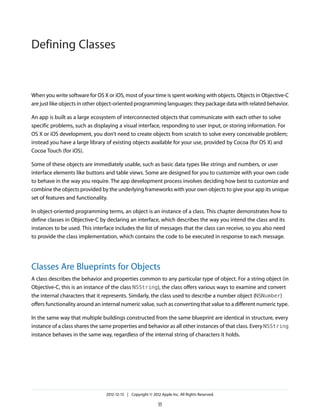 When you write software for OS X or iOS, most of your time is spent working with objects. Objects in Objective-C
are just like objects in other object-oriented programming languages: they package data with related behavior.
An app is built as a large ecosystem of interconnected objects that communicate with each other to solve
specific problems, such as displaying a visual interface, responding to user input, or storing information. For
OS X or iOS development, you don’t need to create objects from scratch to solve every conceivable problem;
instead you have a large library of existing objects available for your use, provided by Cocoa (for OS X) and
Cocoa Touch (for iOS).
Some of these objects are immediately usable, such as basic data types like strings and numbers, or user
interface elements like buttons and table views. Some are designed for you to customize with your own code
to behave in the way you require. The app development process involves deciding how best to customize and
combine the objects provided by the underlying frameworks with your own objects to give your app its unique
set of features and functionality.
In object-oriented programming terms, an object is an instance of a class. This chapter demonstrates how to
define classes in Objective-C by declaring an interface, which describes the way you intend the class and its
instances to be used. This interface includes the list of messages that the class can receive, so you also need
to provide the class implementation, which contains the code to be executed in response to each message.
Classes Are Blueprints for Objects
A class describes the behavior and properties common to any particular type of object. For a string object (in
Objective-C, this is an instance of the class NSString), the class offers various ways to examine and convert
the internal characters that it represents. Similarly, the class used to describe a number object (NSNumber)
offers functionality around an internal numeric value, such as converting that value to a different numeric type.
In the same way that multiple buildings constructed from the same blueprint are identical in structure, every
instance of a class shares the same properties and behavior as all other instances of that class. Every NSString
instance behaves in the same way, regardless of the internal string of characters it holds.
2012-12-13 | Copyright © 2012 Apple Inc. All Rights Reserved.
11
Defining Classes
 