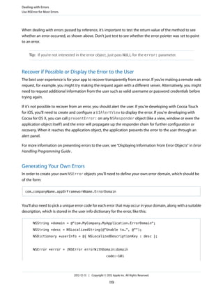When dealing with errors passed by reference, it’s important to test the return value of the method to see
whether an error occurred, as shown above. Don’t just test to see whether the error pointer was set to point
to an error.
Tip: If you’re not interested in the error object, just pass NULL for the error: parameter.
Recover if Possible or Display the Error to the User
The best user experience is for your app to recover transparently from an error. If you’re making a remote web
request, for example, you might try making the request again with a different server. Alternatively, you might
need to request additional information from the user such as valid username or password credentials before
trying again.
If it’s not possible to recover from an error, you should alert the user. If you’re developing with Cocoa Touch
for iOS, you’ll need to create and configure a UIAlertView to display the error. If you’re developing with
Cocoa for OS X, you can call presentError: on any NSResponder object (like a view, window or even the
application object itself) and the error will propagate up the responder chain for further configuration or
recovery. When it reaches the application object, the application presents the error to the user through an
alert panel.
For more information on presenting errors to the user, see “Displaying Information From Error Objects” in Error
Handling Programming Guide.
Generating Your Own Errors
In order to create your own NSError objects you’ll need to define your own error domain, which should be
of the form:
com.companyName.appOrFrameworkName.ErrorDomain
You’ll also need to pick a unique error code for each error that may occur in your domain, along with a suitable
description, which is stored in the user info dictionary for the error, like this:
NSString *domain = @"com.MyCompany.MyApplication.ErrorDomain";
NSString *desc = NSLocalizedString(@"Unable to…", @"");
NSDictionary *userInfo = @{ NSLocalizedDescriptionKey : desc };
NSError *error = [NSError errorWithDomain:domain
code:-101
Dealing with Errors
Use NSError for Most Errors
2012-12-13 | Copyright © 2012 Apple Inc. All Rights Reserved.
119
 