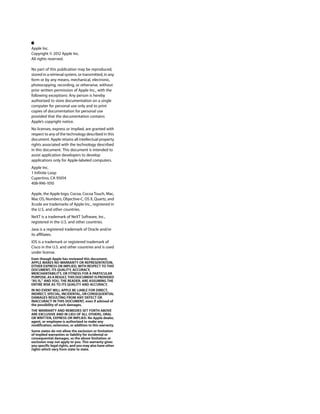 Apple Inc.
Copyright © 2012 Apple Inc.
All rights reserved.
No part of this publication may be reproduced,
stored in a retrieval system, or transmitted, in any
form or by any means, mechanical, electronic,
photocopying, recording, or otherwise, without
prior written permission of Apple Inc., with the
following exceptions: Any person is hereby
authorized to store documentation on a single
computer for personal use only and to print
copies of documentation for personal use
provided that the documentation contains
Apple’s copyright notice.
No licenses, express or implied, are granted with
respect to any of the technology described in this
document. Apple retains all intellectual property
rights associated with the technology described
in this document. This document is intended to
assist application developers to develop
applications only for Apple-labeled computers.
Apple Inc.
1 Infinite Loop
Cupertino, CA 95014
408-996-1010
Apple, the Apple logo, Cocoa, Cocoa Touch, Mac,
Mac OS, Numbers, Objective-C, OS X, Quartz, and
Xcode are trademarks of Apple Inc., registered in
the U.S. and other countries.
NeXT is a trademark of NeXT Software, Inc.,
registered in the U.S. and other countries.
Java is a registered trademark of Oracle and/or
its affiliates.
iOS is a trademark or registered trademark of
Cisco in the U.S. and other countries and is used
under license.
Even though Apple has reviewed this document,
APPLE MAKES NO WARRANTY OR REPRESENTATION,
EITHER EXPRESS OR IMPLIED, WITH RESPECT TO THIS
DOCUMENT, ITS QUALITY, ACCURACY,
MERCHANTABILITY, OR FITNESS FOR A PARTICULAR
PURPOSE. AS A RESULT, THIS DOCUMENT IS PROVIDED
“AS IS,” AND YOU, THE READER, ARE ASSUMING THE
ENTIRE RISK AS TO ITS QUALITY AND ACCURACY.
IN NO EVENT WILL APPLE BE LIABLE FOR DIRECT,
INDIRECT, SPECIAL, INCIDENTAL, OR CONSEQUENTIAL
DAMAGES RESULTING FROM ANY DEFECT OR
INACCURACY IN THIS DOCUMENT, even if advised of
the possibility of such damages.
THE WARRANTY AND REMEDIES SET FORTH ABOVE
ARE EXCLUSIVE AND IN LIEU OF ALL OTHERS, ORAL
OR WRITTEN, EXPRESS OR IMPLIED. No Apple dealer,
agent, or employee is authorized to make any
modification, extension, or addition to this warranty.
Some states do not allow the exclusion or limitation
of implied warranties or liability for incidental or
consequential damages, so the above limitation or
exclusion may not apply to you. This warranty gives
you specific legal rights, and you may also have other
rights which vary from state to state.
 
