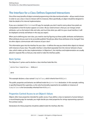 The Interface for a Class Defines Expected Interactions
One of the many benefits of object-oriented programming is the idea mentioned earlier—all you need to know
in order to use a class is how to interact with its instances. More specifically, an object should be designed to
hide the details of its internal implementation.
If you use a standard UIButton in an iOS app, for example, you don’t need to worry about how pixels are
manipulated so that the button appears on screen. All you need to know is that you can change certain
attributes, such as the button’s title and color, and trust that when you add it to your visual interface, it will
be displayed correctly and behave in the way you expect.
When you’re defining your own class, you need to start by figuring out these public attributes and behaviors.
What attributes do you want to be accessible publicly? Should you allow those attributes to be changed? How
do other objects communicate with instances of your class?
This information goes into the interface for your class—it defines the way you intend other objects to interact
with instances of your class. The public interface is described separately from the internal behavior of your
class, which makes up the class implementation. In Objective-C, the interface and implementation are usually
placed in separate files so that you only need to make the interface public.
Basic Syntax
The Objective-C syntax used to declare a class interface looks like this:
@interface SimpleClass : NSObject
@end
This example declares a class named SimpleClass, which inherits from NSObject.
The public properties and behavior are defined inside the @interface declaration. In this example, nothing
is specified beyond the superclass, so the only functionality expected to be available on instances of
SimpleClass is the functionality inherited from NSObject.
Properties Control Access to an Object’s Values
Objects often have properties intended for public access. If you define a class to represent a human being in
a record-keeping app, for example, you might decide you need properties for strings representing a person’s
first and last names.
Declarations for these properties should be added inside the interface, like this:
Defining Classes
The Interface for a Class Defines Expected Interactions
2012-12-13 | Copyright © 2012 Apple Inc. All Rights Reserved.
15
 