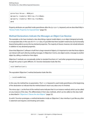@interface Person : NSObject
@property (readonly) NSString *firstName;
@property (readonly) NSString *lastName;
@end
Property attributes are specified inside parentheses after the @property keyword, and are described fully in
“Declare Public Properties for Exposed Data” (page 43).
Method Declarations Indicate the Messages an Object Can Receive
The examples so far have involved a class describing a typical model object, or an object designed primarily
to encapsulate data. In the case of a Person class, it’s possible that there wouldn’t need to be any functionality
beyond being able to access the two declared properties. The majority of classes, however, do include behavior
in addition to any declared properties.
Given that Objective-C software is built from a large network of objects, it’s important to note that those objects
can interact with each other by sending messages. In Objective-C terms, one object sends a message to another
object by calling a method on that object.
Objective-C methods are conceptually similar to standard functions in C and other programming languages,
though the syntax is quite different. A C function declaration looks like this:
void SomeFunction();
The equivalent Objective-C method declaration looks like this:
- (void)someMethod;
In this case, the method has no parameters. The C void keyword is used inside parentheses at the beginning
of the declaration to indicate that the method doesn’t return any value once it’s finished.
The minus sign (-) at the front of the method name indicates that it is an instance method, which can be called
on any instance of the class. This differentiates it from class methods, which can be called on the class itself,
as described in “Objective-C Classes Are also Objects” (page 22).
As with C function prototypes, a method declaration inside an Objective-C class interface is just like any other
C statement and requires a terminating semi-colon.
Defining Classes
The Interface for a Class Defines Expected Interactions
2012-12-13 | Copyright © 2012 Apple Inc. All Rights Reserved.
17
 