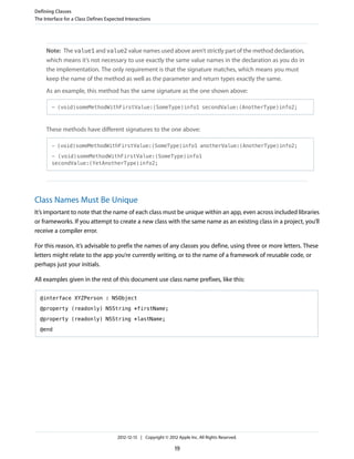 Note: The value1 and value2 value names used above aren’t strictly part of the method declaration,
which means it’s not necessary to use exactly the same value names in the declaration as you do in
the implementation. The only requirement is that the signature matches, which means you must
keep the name of the method as well as the parameter and return types exactly the same.
As an example, this method has the same signature as the one shown above:
- (void)someMethodWithFirstValue:(SomeType)info1 secondValue:(AnotherType)info2;
These methods have different signatures to the one above:
- (void)someMethodWithFirstValue:(SomeType)info1 anotherValue:(AnotherType)info2;
- (void)someMethodWithFirstValue:(SomeType)info1
secondValue:(YetAnotherType)info2;
Class Names Must Be Unique
It’s important to note that the name of each class must be unique within an app, even across included libraries
or frameworks. If you attempt to create a new class with the same name as an existing class in a project, you’ll
receive a compiler error.
For this reason, it’s advisable to prefix the names of any classes you define, using three or more letters. These
letters might relate to the app you’re currently writing, or to the name of a framework of reusable code, or
perhaps just your initials.
All examples given in the rest of this document use class name prefixes, like this:
@interface XYZPerson : NSObject
@property (readonly) NSString *firstName;
@property (readonly) NSString *lastName;
@end
Defining Classes
The Interface for a Class Defines Expected Interactions
2012-12-13 | Copyright © 2012 Apple Inc. All Rights Reserved.
19
 