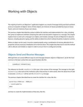 The majority of work in an Objective-C application happens as a result of messages being sent back and forth
across an ecosystem of objects. Some of these objects are instances of classes provided by Cocoa or Cocoa
Touch, some are instances of your own classes.
The previous chapter described the syntax to define the interface and implementation for a class, including
the syntax to implement methods containing the code to be executed in response to a message. This chapter
explains how to send such a message to an object, and includes coverage of some of Objective-C’s dynamic
features, including dynamic typing and the ability to determine which method should be invoked at runtime.
Before an object can be used, it must be created properly using a combination of memory allocation for its
properties and any necessary initialization of its internal values. This chapter describes how to nest the method
calls to allocate and initialize an object in order to ensure that it is configured correctly.
Objects Send and Receive Messages
Although there are several different ways to send messages between objects in Objective-C, by far the most
common is the basic syntax that uses square brackets, like this:
[someObject doSomething];
The reference on the left, someObject in this case, is the receiver of the message. The message on the right,
doSomething, is the name of the method to call on that receiver. In other words, when the above line of code
is executed, someObject will be sent the doSomething message.
The previous chapter described how to create the interface for a class, like this:
@interface XYZPerson : NSObject
- (void)sayHello;
@end
and how to create the implementation of that class, like this:
2012-12-13 | Copyright © 2012 Apple Inc. All Rights Reserved.
24
Working with Objects
 