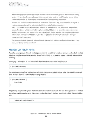 Note: NSLog() uses format specifiers to indicate substitution tokens, just like the C standard library
printf() function. The string logged to the console is the result of modifying the format string
(the first argument) by inserting the provided values (the remaining arguments).
There is one additional substitution token available in Objective-C, %@, used to denote an object. At
runtime, this specifier will be substituted with the result of calling either the
descriptionWithLocale: method (if it exists) or the description method on the provided
object. The description method is implemented by NSObject to return the class and memory
address of the object, but many Cocoa and Cocoa Touch classes override it to provide more useful
information. In the case of NSString, the description method simply returns the string of
characters that it represents.
For more information about the available format specifiers for use with NSLog() and the NSString
class, see “String Format Specifiers”.
Methods Can Return Values
As well as passing values through method parameters, it’s possible for a method to return a value. Each method
shown in this chapter so far has a return type of void. The C void keyword means a method doesn’t return
anything.
Specifying a return type of int means that the method returns a scalar integer value:
- (int)magicNumber;
The implementation of the method uses a C return statement to indicate the value that should be passed
back after the method has finished executing, like this:
- (int)magicNumber {
return 42;
}
It’s perfectly acceptable to ignore the fact that a method returns a value. In this case the magicNumber method
doesn’t do anything useful other than return a value, but there’s nothing wrong with calling the method like
this:
[someObject magicNumber];
Working with Objects
Objects Send and Receive Messages
2012-12-13 | Copyright © 2012 Apple Inc. All Rights Reserved.
28
 