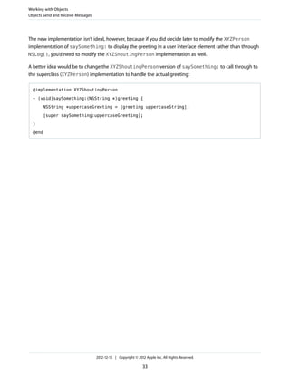 The new implementation isn’t ideal, however, because if you did decide later to modify the XYZPerson
implementation of saySomething: to display the greeting in a user interface element rather than through
NSLog(), you’d need to modify the XYZShoutingPerson implementation as well.
A better idea would be to change the XYZShoutingPerson version of saySomething: to call through to
the superclass (XYZPerson) implementation to handle the actual greeting:
@implementation XYZShoutingPerson
- (void)saySomething:(NSString *)greeting {
NSString *uppercaseGreeting = [greeting uppercaseString];
[super saySomething:uppercaseGreeting];
}
@end
Working with Objects
Objects Send and Receive Messages
2012-12-13 | Copyright © 2012 Apple Inc. All Rights Reserved.
33
 