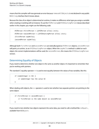 means that the compiler will now generate an error because removeAllObjects is not declared in any public
NSString interface that it knows about.
Because the class of an object is determined at runtime, it makes no difference what type you assign a variable
when creating or working with an instance. To use the XYZPerson and XYZShoutingPerson classes described
earlier in this chapter, you might use the following code:
XYZPerson *firstPerson = [[XYZPerson alloc] init];
XYZPerson *secondPerson = [[XYZShoutingPerson alloc] init];
[firstPerson sayHello];
[secondPerson sayHello];
Although both firstPerson and secondPerson are statically typed as XYZPerson objects, secondPerson
will point, at runtime, to an XYZShoutingPerson object. When the sayHello method is called on each
object, the correct implementations will be used; for secondPerson, this means the XYZShoutingPerson
version.
Determining Equality of Objects
If you need to determine whether one object is the same as another object, it’s important to remember that
you’re working with pointers.
The standard C equality operator == is used to test equality between the values of two variables, like this:
if (someInteger == 42) {
// someInteger has the value 42
}
When dealing with objects, the == operator is used to test whether two separate pointers are pointing to the
same object:
if (firstPerson == secondPerson) {
// firstPerson is the same object as secondPerson
}
If you need to test whether two objects represent the same data, you need to call a method like isEqual:,
available from NSObject:
Working with Objects
Objective-C Is a Dynamic Language
2012-12-13 | Copyright © 2012 Apple Inc. All Rights Reserved.
39
 