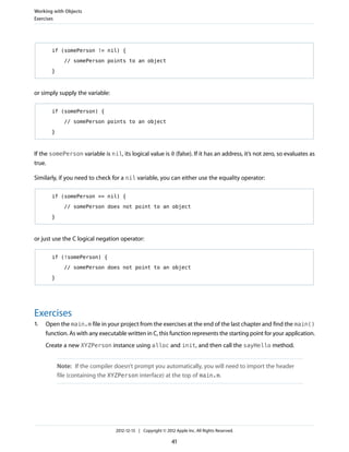 if (somePerson != nil) {
// somePerson points to an object
}
or simply supply the variable:
if (somePerson) {
// somePerson points to an object
}
If the somePerson variable is nil, its logical value is 0 (false). If it has an address, it’s not zero, so evaluates as
true.
Similarly, if you need to check for a nil variable, you can either use the equality operator:
if (somePerson == nil) {
// somePerson does not point to an object
}
or just use the C logical negation operator:
if (!somePerson) {
// somePerson does not point to an object
}
Exercises
1. Open the main.m file in your project from the exercises at the end of the last chapter and find the main()
function. As with any executable written in C, this function represents the starting point for your application.
Create a new XYZPerson instance using alloc and init, and then call the sayHello method.
Note: If the compiler doesn’t prompt you automatically, you will need to import the header
file (containing the XYZPerson interface) at the top of main.m.
Working with Objects
Exercises
2012-12-13 | Copyright © 2012 Apple Inc. All Rights Reserved.
41
 