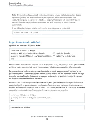 Note: The compiler will automatically synthesize an instance variable in all situations where it’s also
synthesizing at least one accessor method. If you implement both a getter and a setter for a
readwrite property, or a getter for a readonly property, the compiler will assume that you are
taking control over the property implementation and won’t synthesize an instance variable
automatically.
If you still need an instance variable, you’ll need to request that one be synthesized:
@synthesize property = _property;
Properties Are Atomic by Default
By default, an Objective-C property is atomic:
@interface XYZObject : NSObject
@property NSObject *implicitAtomicObject; // atomic by default
@property (atomic) NSObject *explicitAtomicObject; // explicitly marked atomic
@end
This means that the synthesized accessors ensure that a value is always fully retrieved by the getter method
or fully set via the setter method, even if the accessors are called simultaneously from different threads.
Because the internal implementation and synchronization of atomic accessor methods is private, it’s not
possible to combine a synthesized accessor with an accessor method that you implement yourself. You’ll get
a compiler warning if you try, for example, to provide a custom setter for an atomic, readwrite property
but leave the compiler to synthesize the getter.
You can use the nonatomic property attribute to specify that synthesized accessors simply set or return a
value directly, with no guarantees about what happens if that same value is accessed simultaneously from
different threads. For this reason, it’s faster to access a nonatomic property than an atomic one, and it’s fine
to combine a synthesized setter, for example, with your own getter implementation:
@interface XYZObject : NSObject
@property (nonatomic) NSObject *nonatomicObject;
@end
@implementation XYZObject
Encapsulating Data
Properties Encapsulate an Object’s Values
2012-12-13 | Copyright © 2012 Apple Inc. All Rights Reserved.
52
 