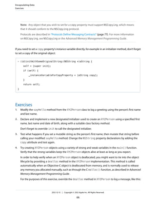 Note: Any object that you wish to set for a copy property must support NSCopying, which means
that it should conform to the NSCopying protocol.
Protocols are described in “Protocols Define Messaging Contracts” (page 77). For more information
on NSCopying, see NSCopying or the Advanced Memory Management Programming Guide.
If you need to set a copy property’s instance variable directly, for example in an initializer method, don’t forget
to set a copy of the original object:
- (id)initWithSomeOriginalString:(NSString *)aString {
self = [super init];
if (self) {
_instanceVariableForCopyProperty = [aString copy];
}
return self;
}
Exercises
1. Modify the sayHello method from the XYZPerson class to log a greeting using the person’s first name
and last name.
2. Declare and implement a new designated initializer used to create an XYZPerson using a specified first
name, last name and date of birth, along with a suitable class factory method.
Don’t forget to override init to call the designated initializer.
3. Test what happens if you set a mutable string as the person’s first name, then mutate that string before
calling your modified sayHello method. Change the NSString property declarations by adding the
copy attribute and test again.
4. Try creating XYZPerson objects using a variety of strong and weak variables in the main() function.
Verify that the strong variables keep the XYZPerson objects alive at least as long as you expect.
In order to help verify when an XYZPerson object is deallocated, you might want to tie into the object
lifecycle by providing a dealloc method in the XYZPerson implementation. This method is called
automatically when an Objective-C object is deallocated from memory, and is normally used to release
any memory you allocated manually, such as through the C malloc() function, as described in Advanced
Memory Management Programming Guide.
For the purposes of this exercise, override the dealloc method in XYZPerson to log a message, like this:
Encapsulating Data
Exercises
2012-12-13 | Copyright © 2012 Apple Inc. All Rights Reserved.
66
 