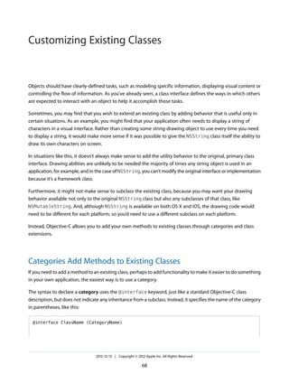 Objects should have clearly-defined tasks, such as modeling specific information, displaying visual content or
controlling the flow of information. As you’ve already seen, a class interface defines the ways in which others
are expected to interact with an object to help it accomplish those tasks.
Sometimes, you may find that you wish to extend an existing class by adding behavior that is useful only in
certain situations. As an example, you might find that your application often needs to display a string of
characters in a visual interface. Rather than creating some string-drawing object to use every time you need
to display a string, it would make more sense if it was possible to give the NSString class itself the ability to
draw its own characters on screen.
In situations like this, it doesn’t always make sense to add the utility behavior to the original, primary class
interface. Drawing abilities are unlikely to be needed the majority of times any string object is used in an
application, for example, and in the case of NSString, you can’t modify the original interface or implementation
because it’s a framework class.
Furthermore, it might not make sense to subclass the existing class, because you may want your drawing
behavior available not only to the original NSString class but also any subclasses of that class, like
NSMutableString. And, although NSString is available on both OS X and iOS, the drawing code would
need to be different for each platform, so you’d need to use a different subclass on each platform.
Instead, Objective-C allows you to add your own methods to existing classes through categories and class
extensions.
Categories Add Methods to Existing Classes
If you need to add a method to an existing class, perhaps to add functionality to make it easier to do something
in your own application, the easiest way is to use a category.
The syntax to declare a category uses the @interface keyword, just like a standard Objective-C class
description, but does not indicate any inheritance from a subclass. Instead, it specifies the name of the category
in parentheses, like this:
@interface ClassName (CategoryName)
2012-12-13 | Copyright © 2012 Apple Inc. All Rights Reserved.
68
Customizing Existing Classes
 
