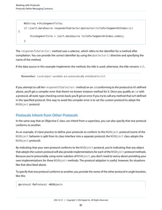 NSString *thisSegmentTitle;
if ([self.dataSource respondsToSelector:@selector(titleForSegmentAtIndex:)])
{
thisSegmentTitle = [self.dataSource titleForSegmentAtIndex:index];
}
The respondsToSelector: method uses a selector, which refers to the identifier for a method after
compilation. You can provide the correct identifier by using the @selector() directive and specifying the
name of the method.
If the data source in this example implements the method, the title is used; otherwise, the title remains nil.
Remember: Local object variables are automatically initialized to nil.
If you attempt to call the respondsToSelector: method on an id conforming to the protocol as it’s defined
above, you’ll get a compiler error that there’s no known instance method for it. Once you qualify an id with
a protocol, all static type-checking comes back; you’ll get an error if you try to call any method that isn’t defined
in the specified protocol. One way to avoid the compiler error is to set the custom protocol to adopt the
NSObject protocol.
Protocols Inherit from Other Protocols
In the same way that an Objective-C class can inherit from a superclass, you can also specify that one protocol
conforms to another.
As an example, it’s best practice to define your protocols to conform to the NSObject protocol (some of the
NSObject behavior is split from its class interface into a separate protocol; the NSObject class adopts the
NSObject protocol).
By indicating that your own protocol conforms to the NSObject protocol, you’re indicating that any object
that adopts the custom protocol will also provide implementations for each of the NSObject protocol methods.
Because you’re presumably using some subclass of NSObject, you don’t need to worry about providing your
own implementations for these NSObject methods. The protocol adoption is useful, however, for situations
like that described above.
To specify that one protocol conforms to another, you provide the name of the other protocol in angle brackets,
like this:
@protocol MyProtocol <NSObject>
Working with Protocols
Protocols Define Messaging Contracts
2012-12-13 | Copyright © 2012 Apple Inc. All Rights Reserved.
81
 