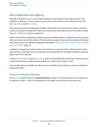 Most Collections Are Objects
Although it’s possible to use a C array to hold a collection of scalar values, or even object pointers, most
collections in Objective-C code are instances of one of the Cocoa and Cocoa Touch collection classes, like
NSArray, NSSet and NSDictionary.
These classes are used to manage groups of objects, which means any item you wish to add to a collection
must be an instance of an Objective-C class. If you need to add a scalar value, you must first create a suitable
NSNumber or NSValue instance to represent it.
Rather than somehow maintaining a separate copy of each collected object, the collection classes use strong
references to keep track of their contents. This means that any object that you add to a collection will be kept
alive at least as long as the collection is kept alive, as described in “Manage the Object Graph through Ownership
and Responsibility” (page 53).
In addition to keeping track of their contents, each of the Cocoa and Cocoa Touch collection classes make it
easy to perform certain tasks, such as enumeration, accessing specific items, or finding out whether a particular
object is part of the collection.
The basic NSArray, NSSet and NSDictionary classes are immutable, which means their contents are set at
creation. Each also has a mutable subclass to allow you to add or remove objects at will.
For more information on the different collection classes available in Cocoa and Cocoa Touch, see Collections
Programming Topics.
Arrays Are Ordered Collections
An NSArray is used to represent an ordered collection of objects. The only requirement is that each item is
an Objective-C object— there’s no requirement for each object to be an instance of the same class.
Values and Collections
Most Collections Are Objects
2012-12-13 | Copyright © 2012 Apple Inc. All Rights Reserved.
92
 